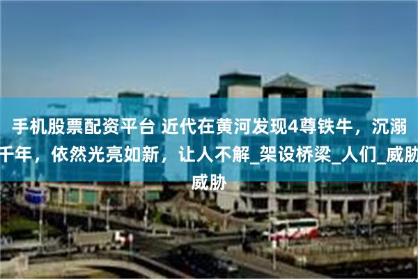 手机股票配资平台 近代在黄河发现4尊铁牛，沉溺千年，依然光亮如新，让人不解_架设桥梁_人们_威胁