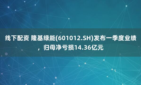 线下配资 隆基绿能(601012.SH)发布一季度业绩，归母净亏损14.36亿元