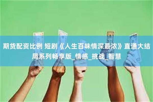 期货配资比例 短剧《人生百味情深最浓》直通大结局系列畅享版_情感_挑战_智慧