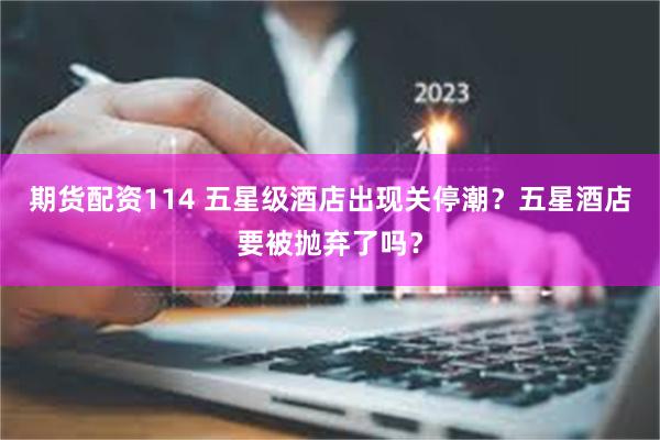 期货配资114 五星级酒店出现关停潮？五星酒店要被抛弃了吗？