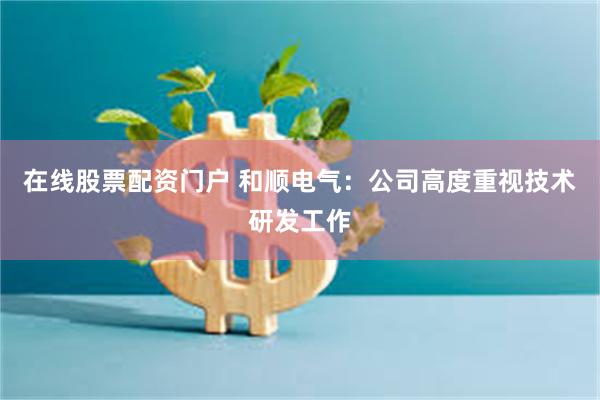 在线股票配资门户 和顺电气：公司高度重视技术研发工作