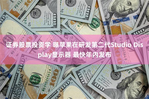 证券股票投资学 曝苹果在研发第二代Studio Display显示器 最快年内发布