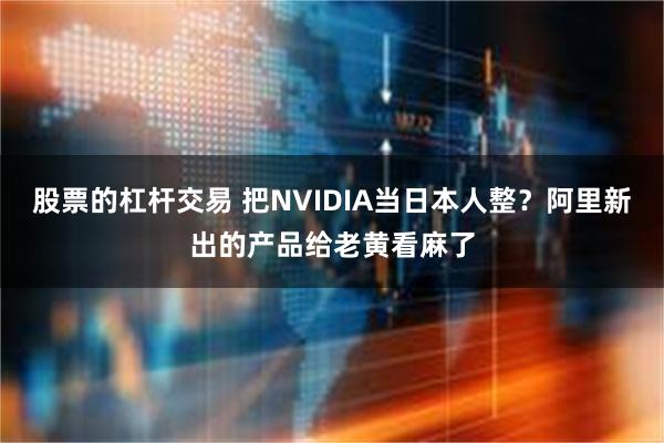 股票的杠杆交易 把NVIDIA当日本人整？阿里新出的产品给老黄看麻了