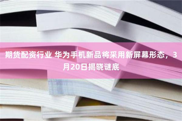 期货配资行业 华为手机新品将采用新屏幕形态，3月20日揭晓谜底