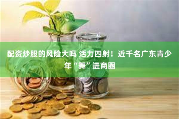 配资炒股的风险大吗 活力四射！近千名广东青少年“舞”进商圈