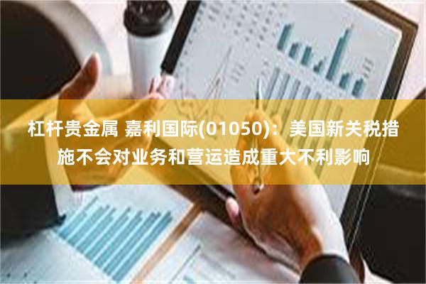 杠杆贵金属 嘉利国际(01050)：美国新关税措施不会对业务和营运造成重大不利影响