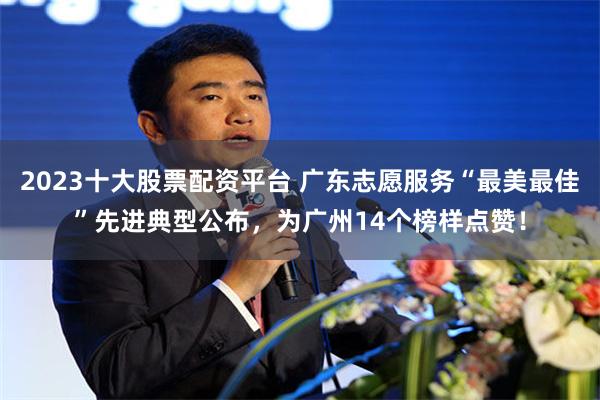 2023十大股票配资平台 广东志愿服务“最美最佳”先进典型公布，为广州14个榜样点赞！