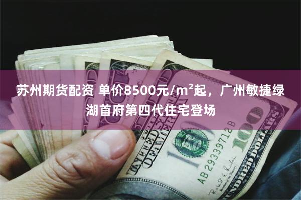 苏州期货配资 单价8500元/m²起，广州敏捷绿湖首府第四代住宅登场