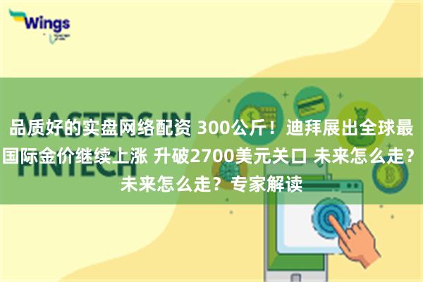 品质好的实盘网络配资 300公斤！迪拜展出全球最大金条！国际金价继续上涨 升破2700美元关口 未来怎么走？专家解读