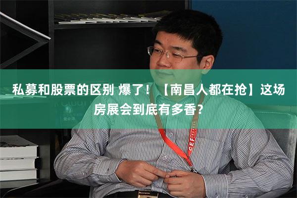 私募和股票的区别 爆了！【南昌人都在抢】这场房展会到底有多香？