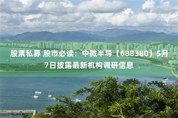 股票私募 股市必读：中微半导（688380）5月7日披露最新机构调研信息