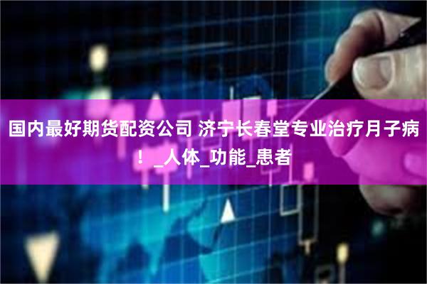 国内最好期货配资公司 济宁长春堂专业治疗月子病！_人体_功能_患者