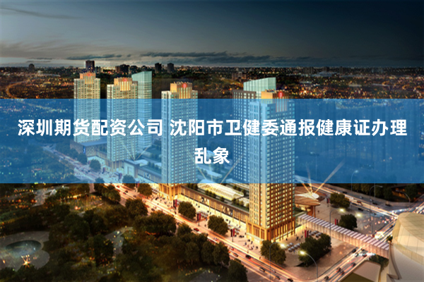 深圳期货配资公司 沈阳市卫健委通报健康证办理乱象