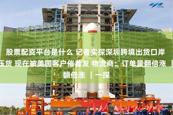 股票配资平台是什么 记者实探深圳跨境出货口岸 前期压货 现在被美国客户催着发 物流商：订单量翻倍涨 ｜一探