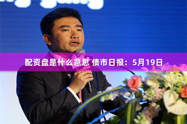 配资盘是什么意思 债市日报：5月19日