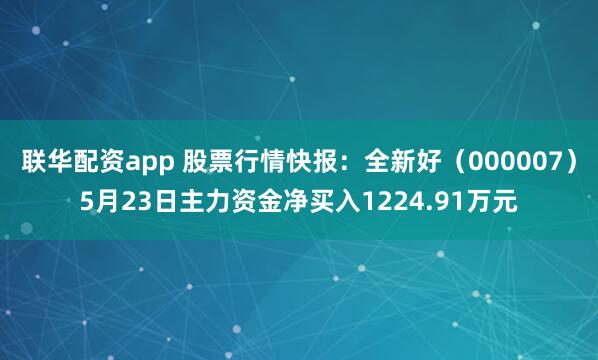 联华配资app 股票行情快报：全新好（000007）5月23日主力资金净买入1224.91万元