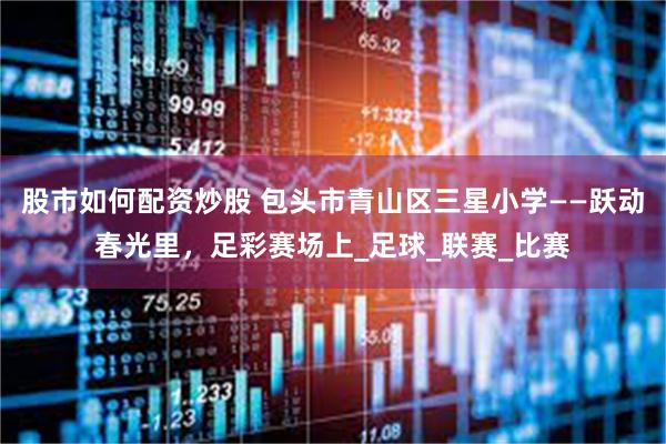 股市如何配资炒股 包头市青山区三星小学——跃动春光里，足彩赛场上_足球_联赛_比赛