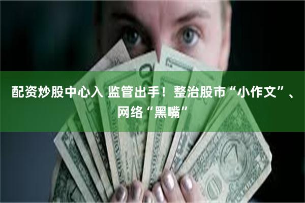 配资炒股中心入 监管出手！整治股市“小作文”、网络“黑嘴”