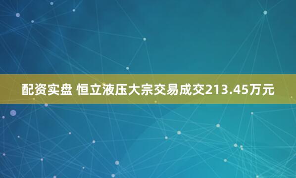 配资实盘 恒立液压大宗交易成交213.45万元