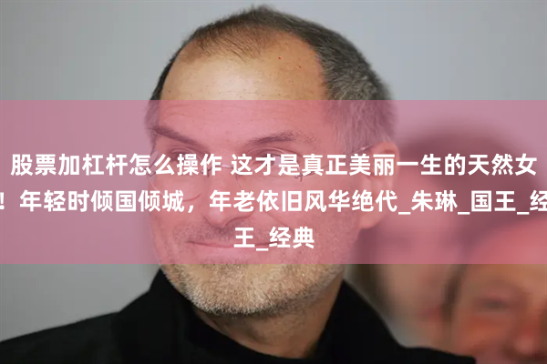 股票加杠杆怎么操作 这才是真正美丽一生的天然女神！年轻时倾国倾城，年老依旧风华绝代_朱琳_国王_经典