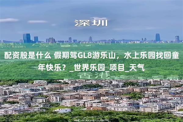 配资股是什么 假期驾GL8游乐山，水上乐园找回童年快乐？_世界乐园_项目_天气