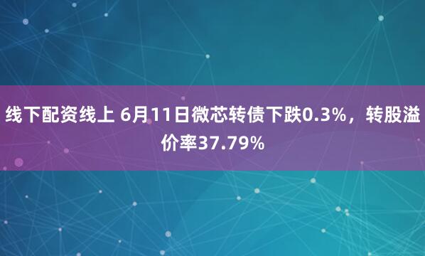 线下配资线上 6月11日微芯转债下跌0.3%，转股溢价率37.79%