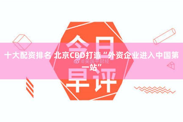十大配资排名 北京CBD打造“外资企业进入中国第一站”