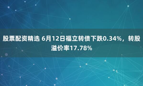 股票配资精选 6月12日福立转债下跌0.34%，转股溢价率17.78%