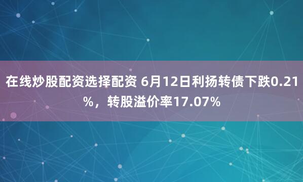 在线炒股配资选择配资 6月12日利扬转债下跌0.21%，转股溢价率17.07%