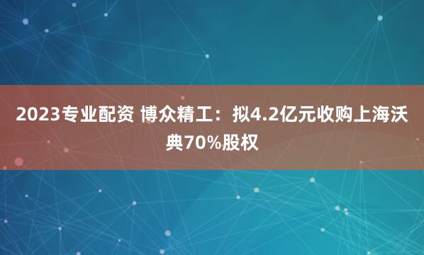 2023专业配资 博众精工：拟4.2亿元收购上海沃典70%股权