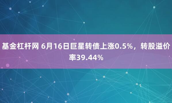 基金杠杆网 6月16日巨星转债上涨0.5%，转股溢价率39.44%