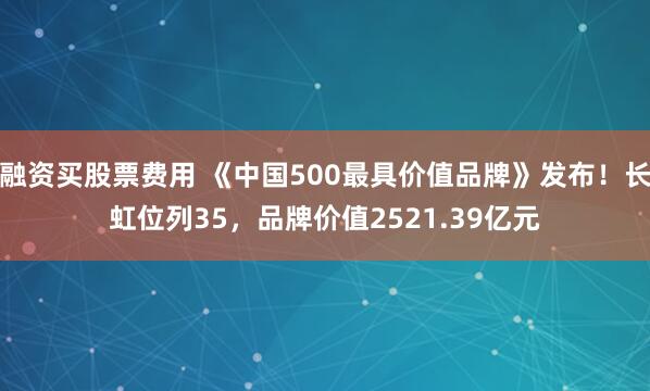 融资买股票费用 《中国500最具价值品牌》发布！长虹位列35，品牌价值2521.39亿元