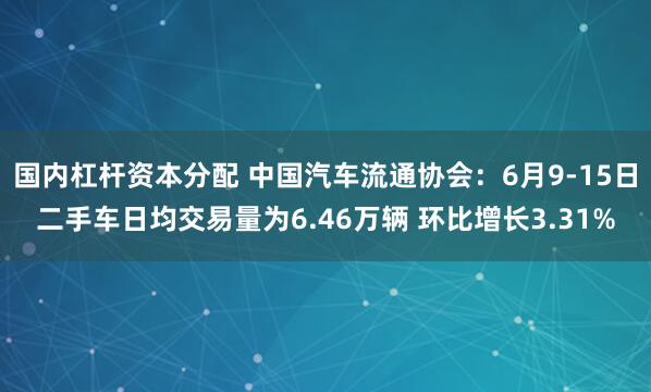 国内杠杆资本分配 中国汽车流通协会：6月9-15日二手车日均交易量为6.46万辆 环比增长3.31%