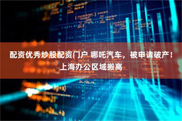 配资优秀炒股配资门户 哪吒汽车，被申请破产！上海办公区域搬离