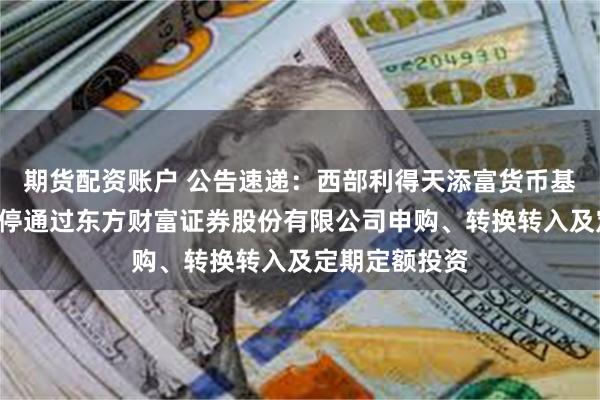 期货配资账户 公告速递：西部利得天添富货币基金B类份额暂停通过东方财富证券股份有限公司申购、转换转入及定期定额投资