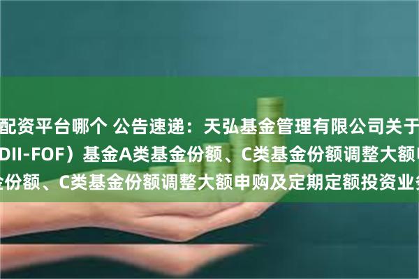 配资平台哪个 公告速递：天弘基金管理有限公司关于天弘标普500发起（QDII-FOF）基金A类基金份额、C类基金份额调整大额申购及定期定额投资业务