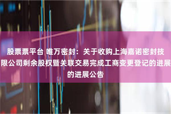 股票票平台 唯万密封：关于收购上海嘉诺密封技术有限公司剩余股权暨关联交易完成工商变更登记的进展公告
