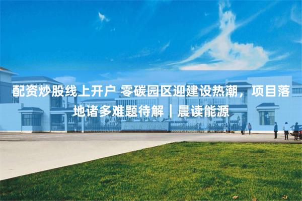 配资炒股线上开户 零碳园区迎建设热潮，项目落地诸多难题待解︱晨读能源
