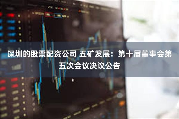 深圳的股票配资公司 五矿发展：第十届董事会第五次会议决议公告